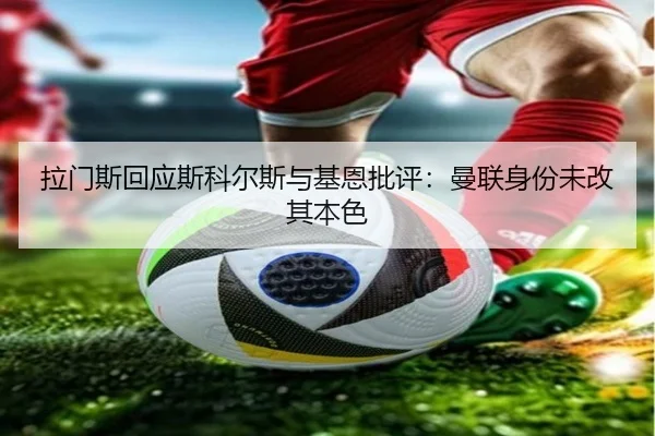 拉门斯回应斯科尔斯与基恩批评:曼联身份未改其本色